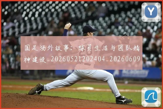 国足场外故事：球员生活与团队精神建设_20260521202404_20260609132621