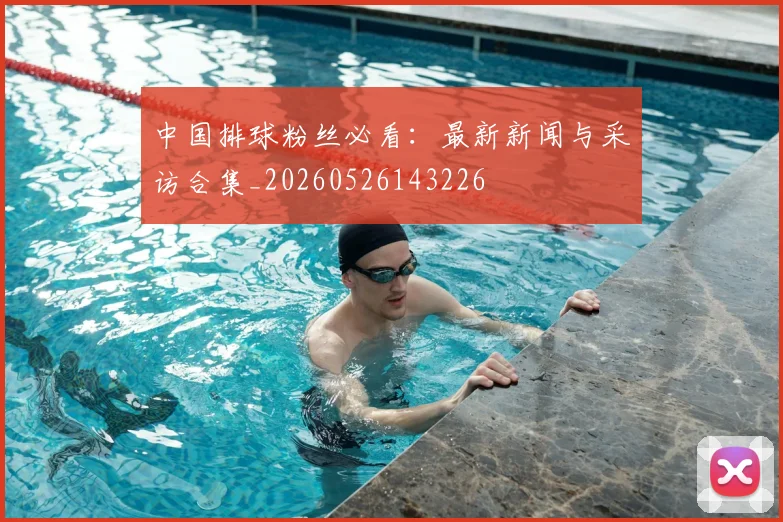 中国排球粉丝必看：最新新闻与采访合集_20260526143226