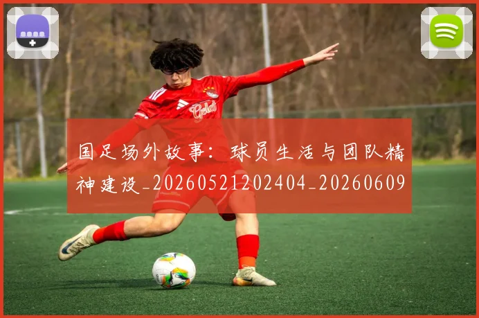 国足场外故事：球员生活与团队精神建设_20260521202404_20260609132621