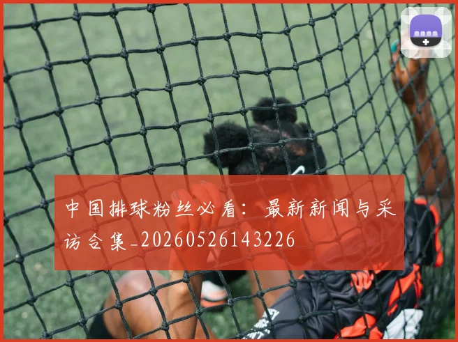 中国排球粉丝必看：最新新闻与采访合集_20260526143226