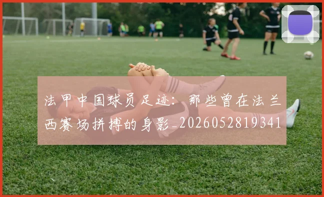 法甲中国球员足迹:那些曾在法兰西赛场拼搏的身影_20260528193418_20260610170047
