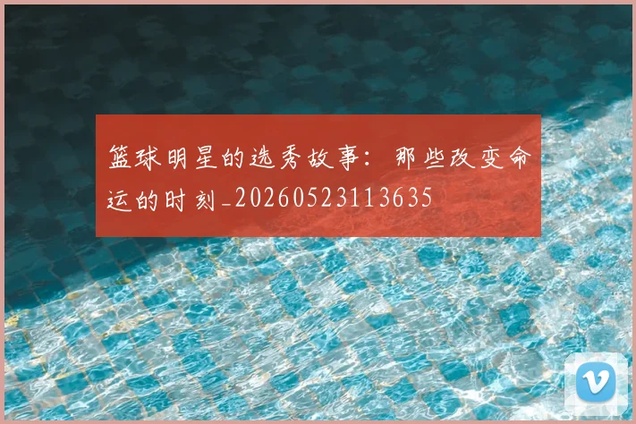 篮球明星的选秀故事:那些改变命运的时刻_20260523113635