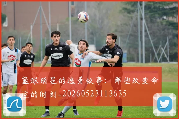 篮球明星的选秀故事：那些改变命运的时刻_20260523113635